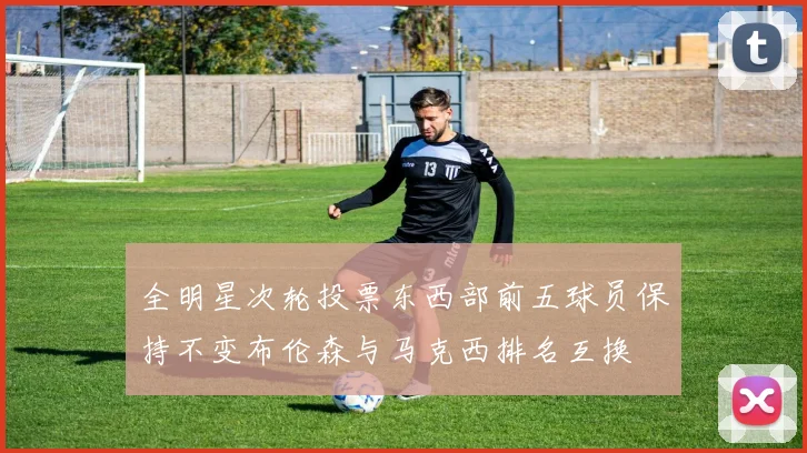 全明星次轮投票东西部前五球员保持不变布伦森与马克西排名互换