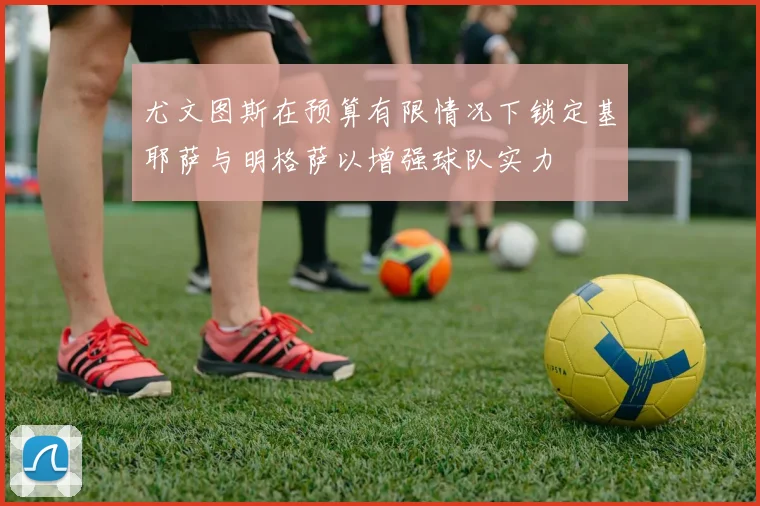 尤文图斯在预算有限情况下锁定基耶萨与明格萨以增强球队实力
