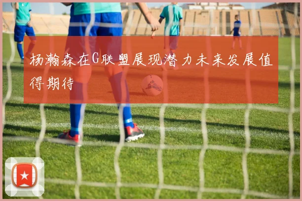 杨瀚森在G联盟展现潜力未来发展值得期待