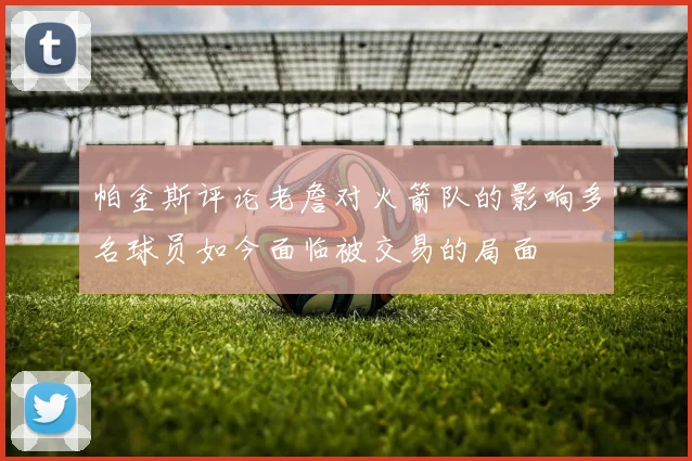 帕金斯评论老詹对火箭队的影响多名球员如今面临被交易的局面