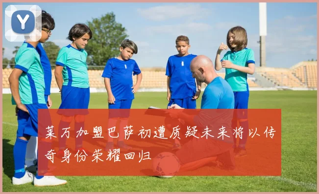 莱万加盟巴萨初遭质疑未来将以传奇身份荣耀回归