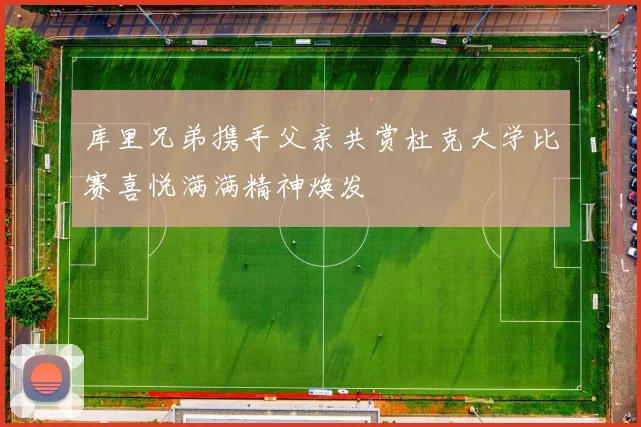 库里兄弟携手父亲共赏杜克大学比赛喜悦满满精神焕发