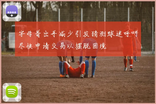 字母哥出手减少引发猜测球迷呼吁尽快申请交易以摆脱困境