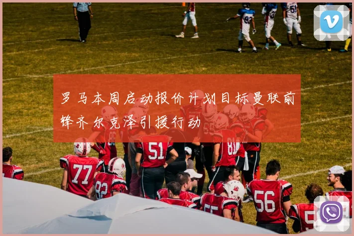 罗马本周启动报价计划目标曼联前锋齐尔克泽引援行动