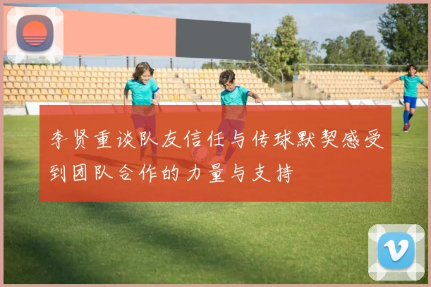 李贤重谈队友信任与传球默契感受到团队合作的力量与支持