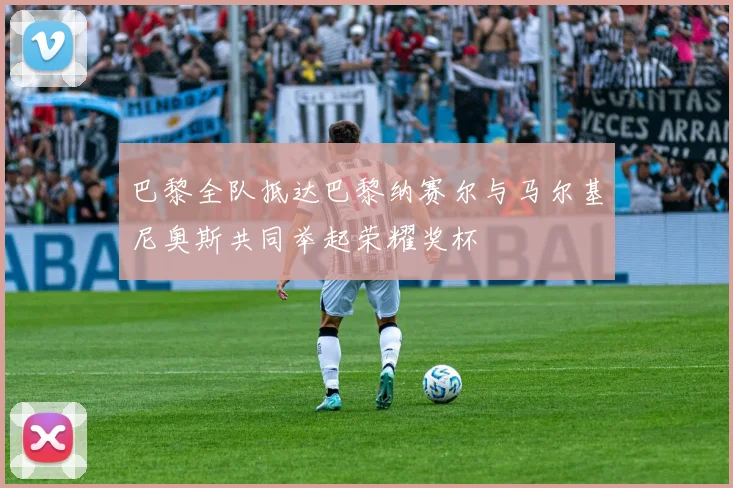 巴黎全队抵达巴黎纳赛尔与马尔基尼奥斯共同举起荣耀奖杯