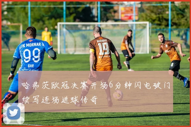 哈弗茨欧冠决赛开场6分钟闪电破门续写连场进球传奇