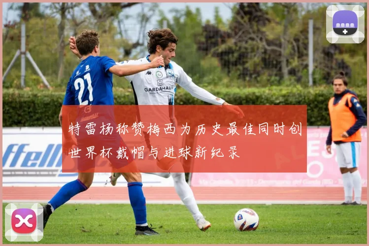 特雷杨称赞梅西为历史最佳同时创世界杯戴帽与进球新纪录
