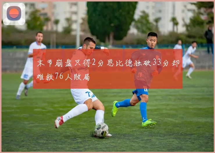 末节崩盘只得2分恩比德独砍33分却难救76人败局