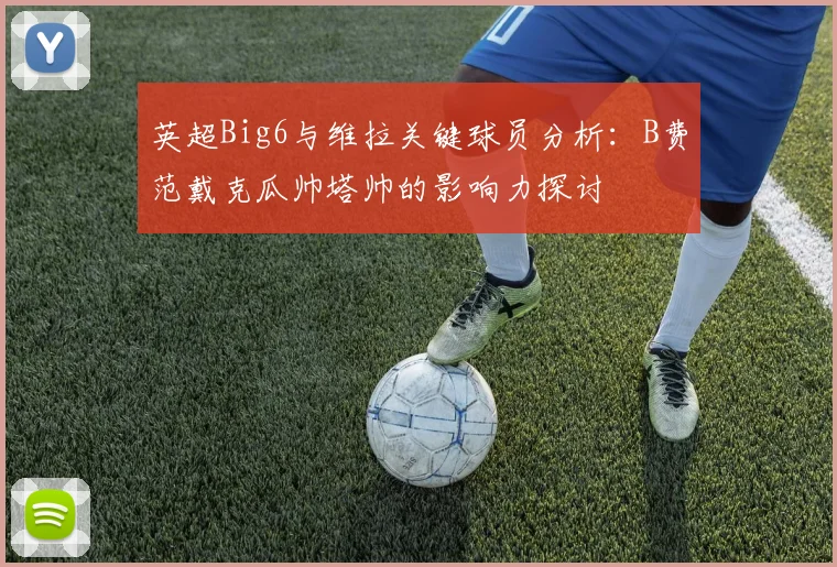 英超Big6与维拉关键球员分析：B费范戴克瓜帅塔帅的影响力探讨