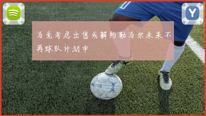 马竞考虑出售或解约勒马尔未来不再球队计划中