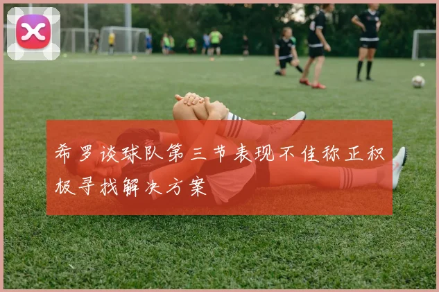 希罗谈球队第三节表现不佳称正积极寻找解决方案